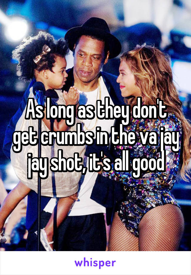 As long as they don't get crumbs in the va jay jay shot, it's all good