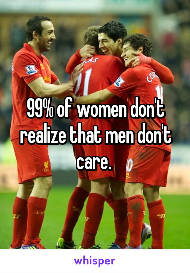 99% of women don't realize that men don't care. 