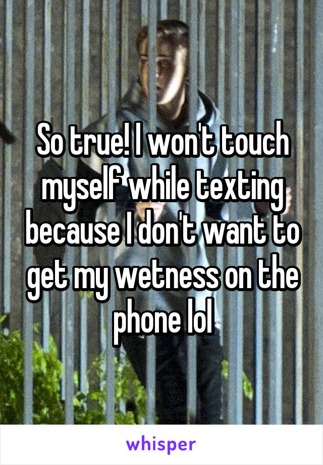 So true! I won't touch myself while texting because I don't want to get my wetness on the phone lol