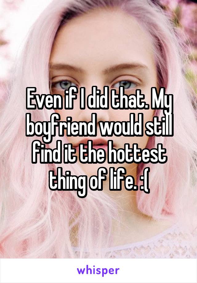 Even if I did that. My boyfriend would still find it the hottest thing of life. :(