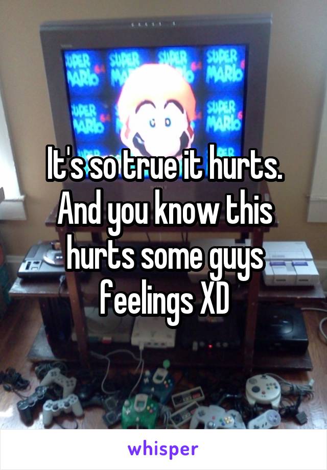 It's so true it hurts. And you know this hurts some guys feelings XD