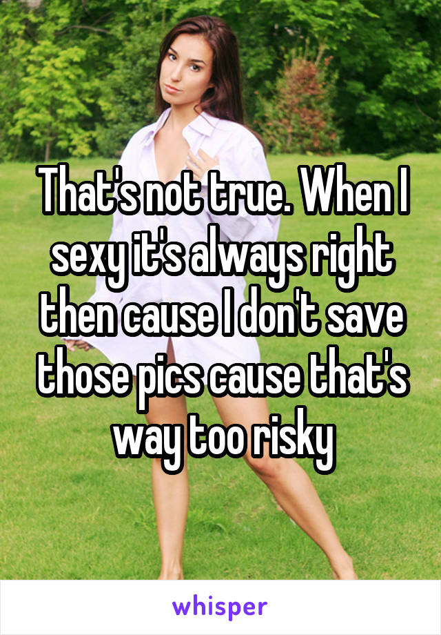 That's not true. When I sexy it's always right then cause I don't save those pics cause that's way too risky