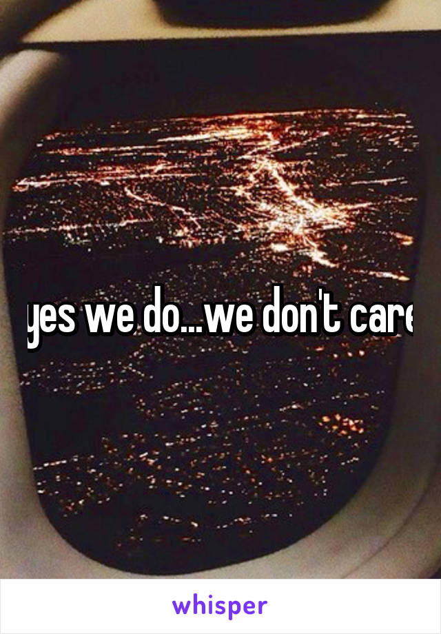 yes we do...we don't care