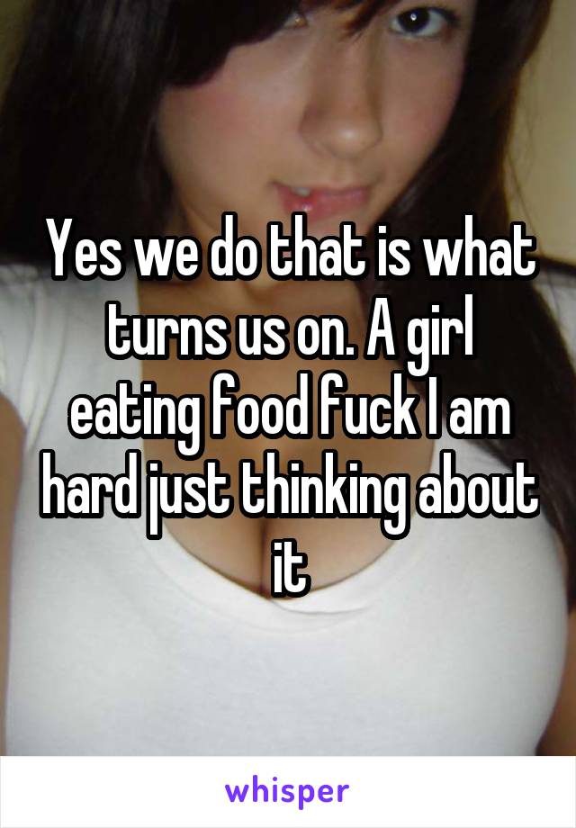 Yes we do that is what turns us on. A girl eating food fuck I am hard just thinking about it