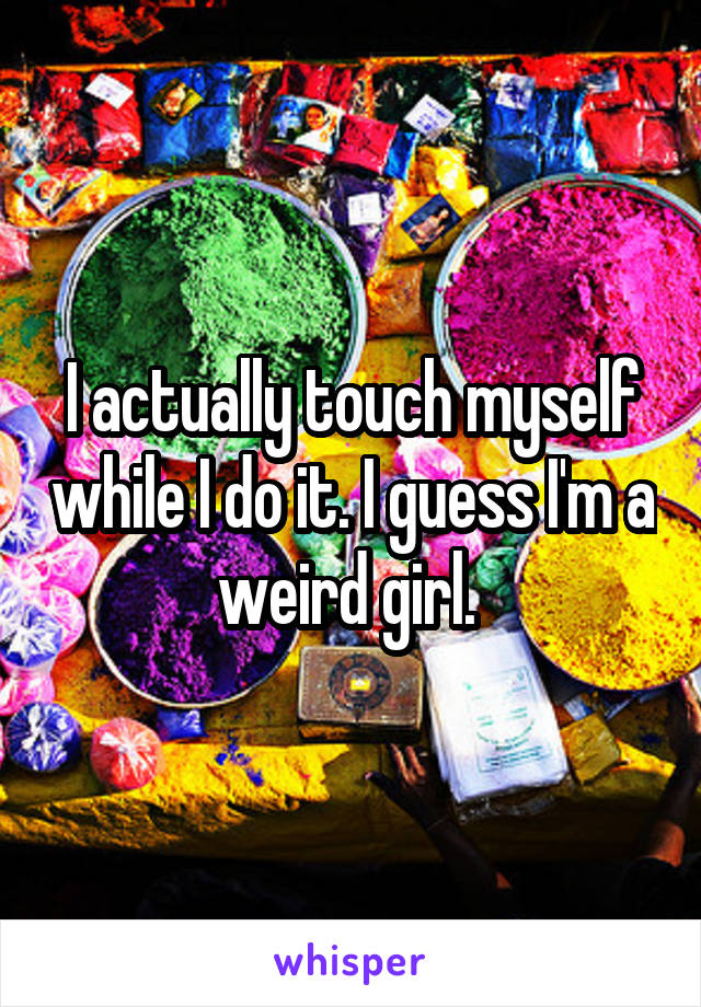 I actually touch myself while I do it. I guess I'm a weird girl. 