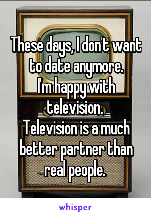 These days, I don't want to date anymore.
I'm happy with television. 
Television is a much better partner than real people. 