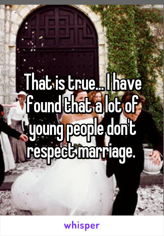 That is true... I have found that a lot of young people don't respect marriage. 