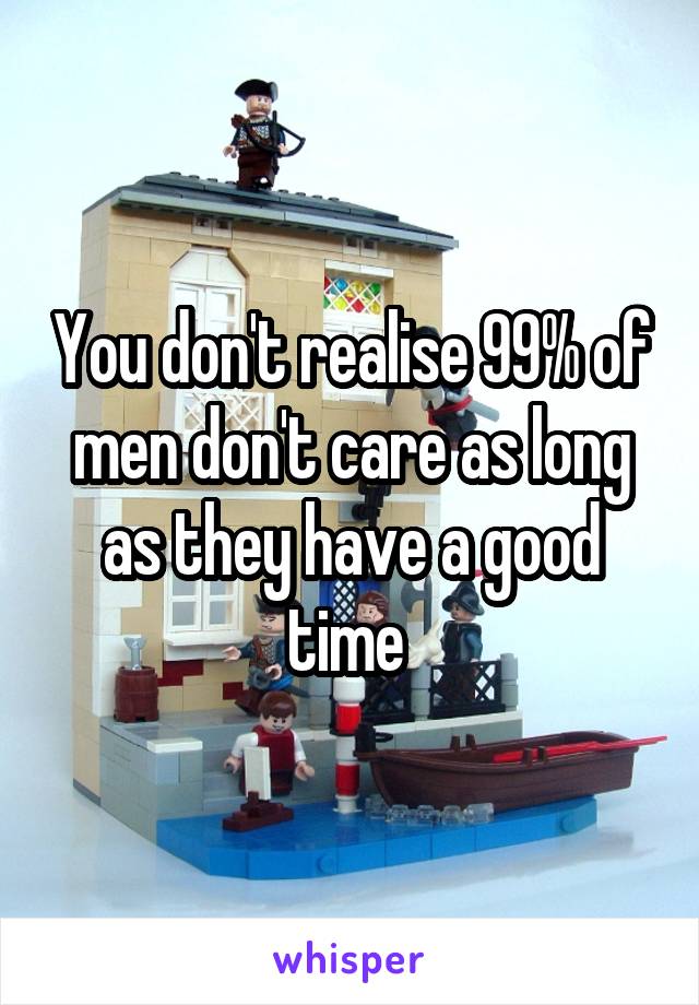 You don't realise 99% of men don't care as long as they have a good time 