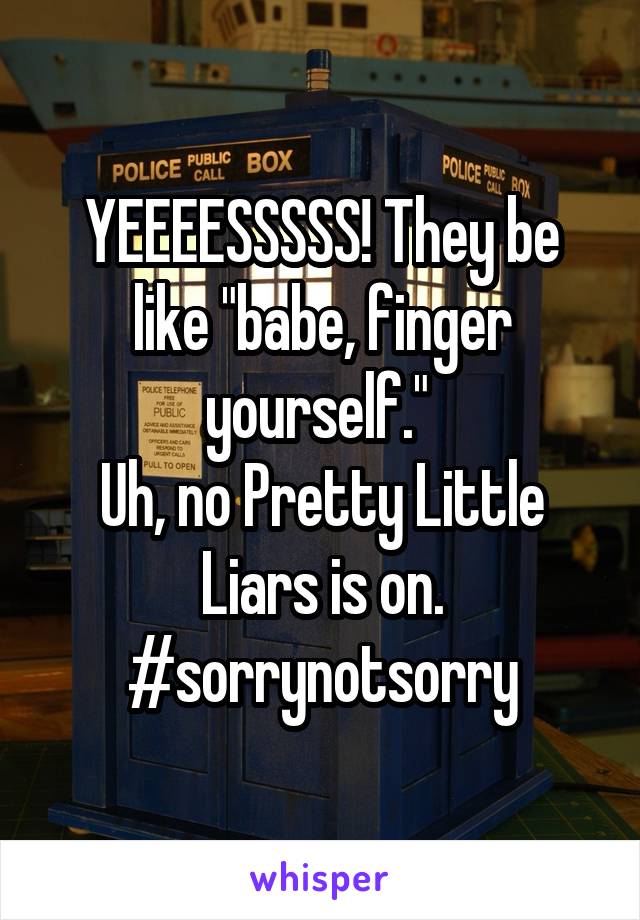 YEEEESSSSS! They be like "babe, finger yourself." 
Uh, no Pretty Little Liars is on.
#sorrynotsorry