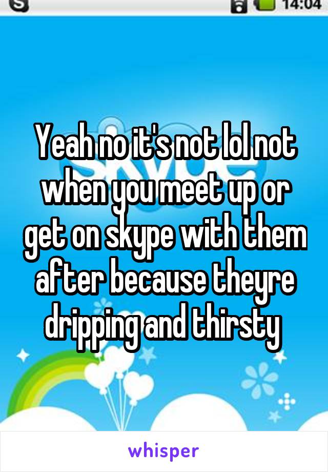 Yeah no it's not lol not when you meet up or get on skype with them after because theyre dripping and thirsty 