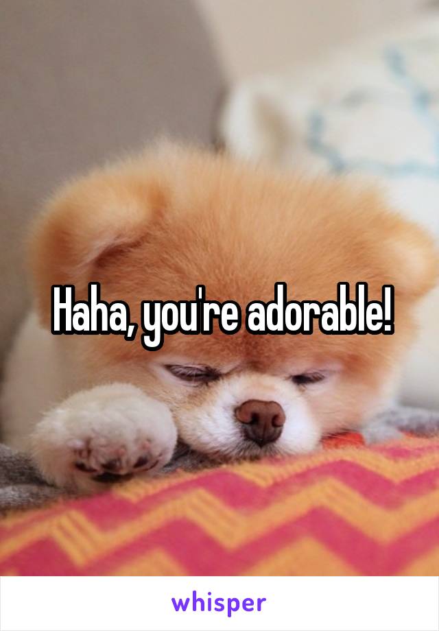 Haha, you're adorable!