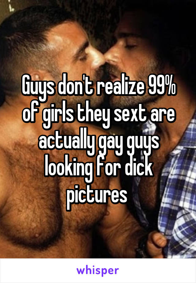 Guys don't realize 99% of girls they sext are actually gay guys looking for dick pictures 