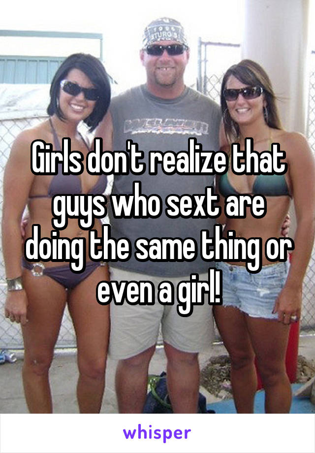 Girls don't realize that guys who sext are doing the same thing or even a girl!