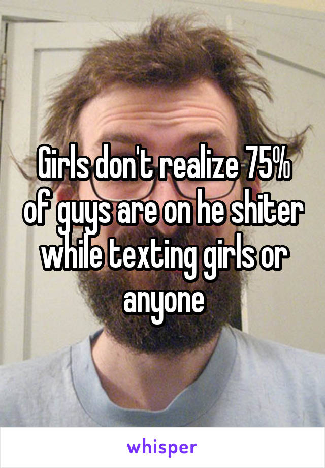 Girls don't realize 75% of guys are on he shiter while texting girls or anyone