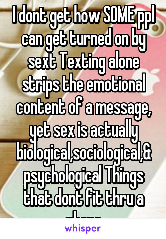 I dont get how SOME ppl can get turned on by sext Texting alone strips the emotional content of a message, yet sex is actually biological,sociological,& psychological Things that dont fit thru a phone