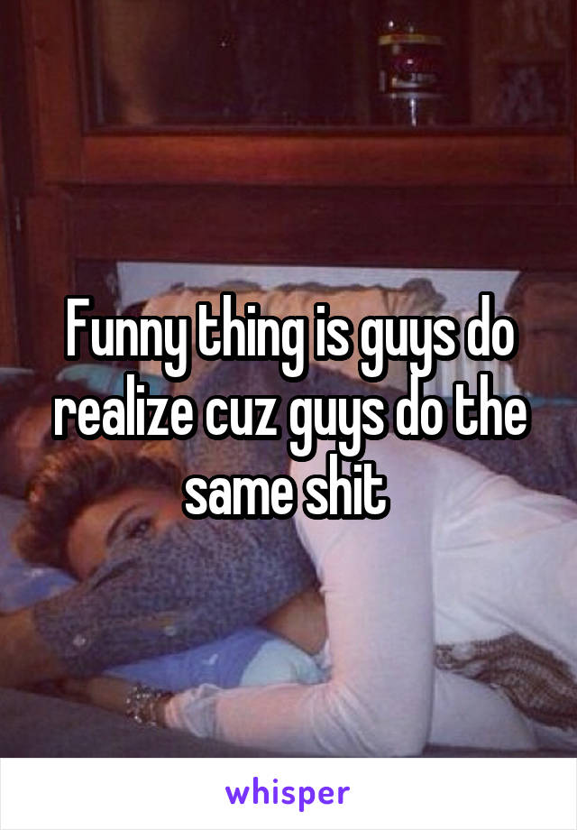 Funny thing is guys do realize cuz guys do the same shit 