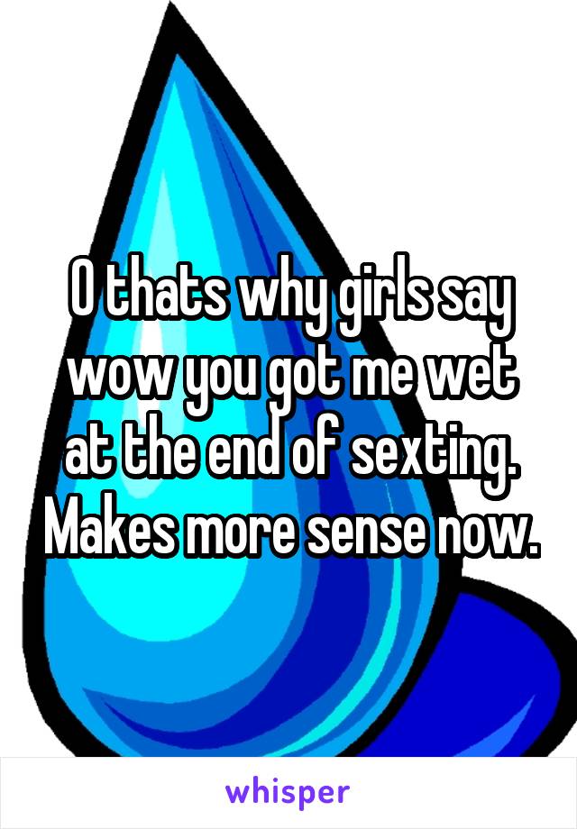 O thats why girls say wow you got me wet at the end of sexting. Makes more sense now.