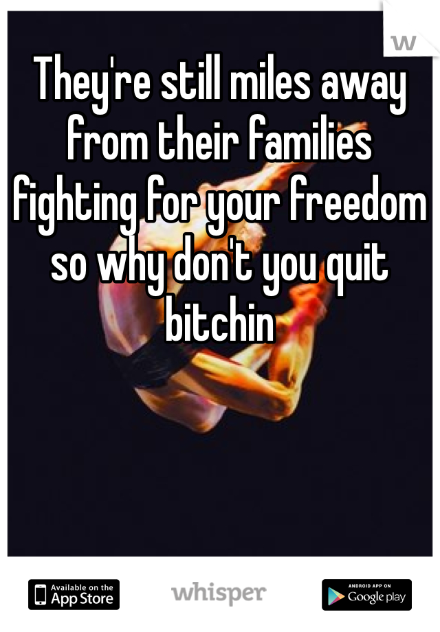 They're still miles away from their families fighting for your freedom so why don't you quit bitchin