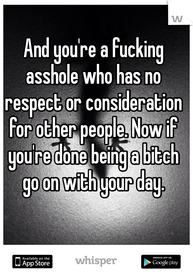 And you're a fucking asshole who has no respect or consideration for other people. Now if you're done being a bitch go on with your day. 