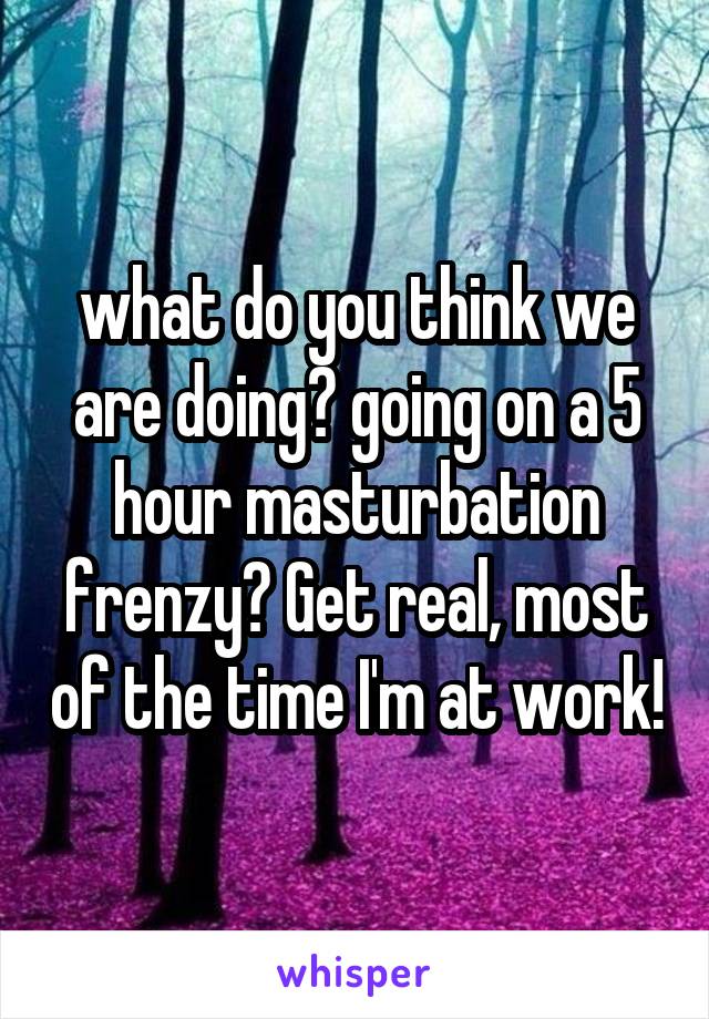 what do you think we are doing? going on a 5 hour masturbation frenzy? Get real, most of the time I'm at work!