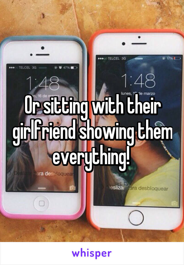 Or sitting with their girlfriend showing them everything! 