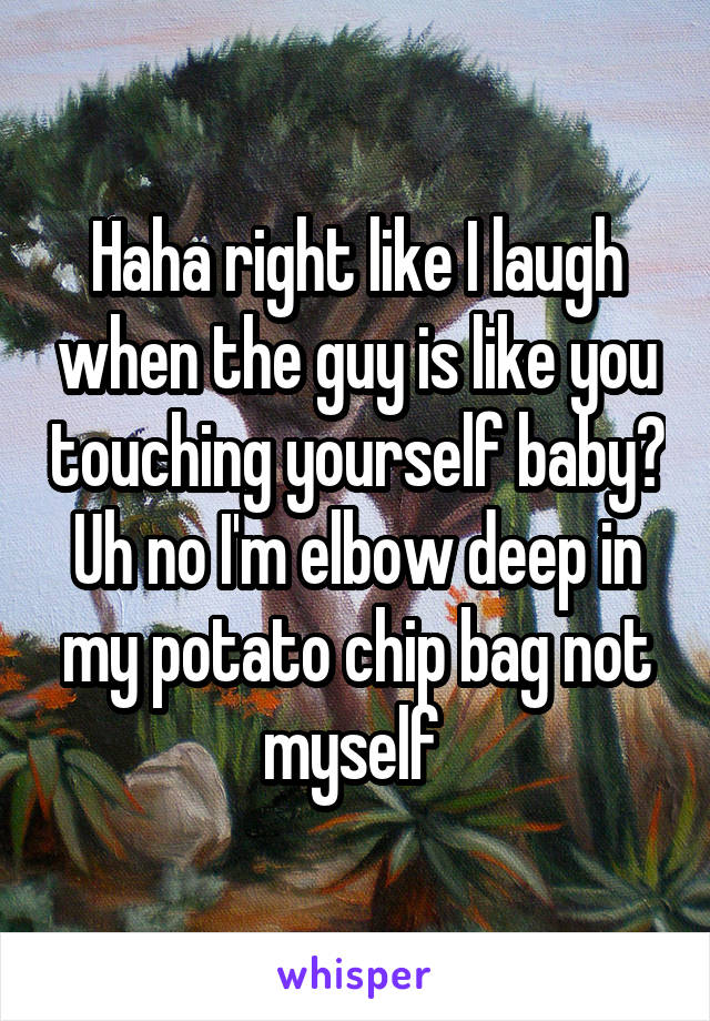 Haha right like I laugh when the guy is like you touching yourself baby? Uh no I'm elbow deep in my potato chip bag not myself 