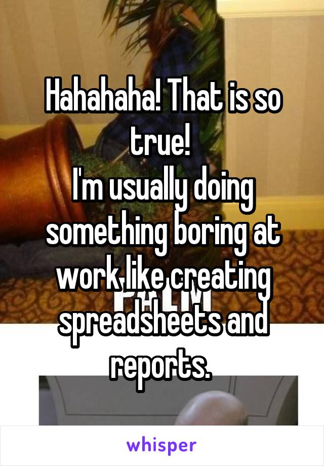 Hahahaha! That is so true! 
I'm usually doing something boring at work like creating spreadsheets and reports. 