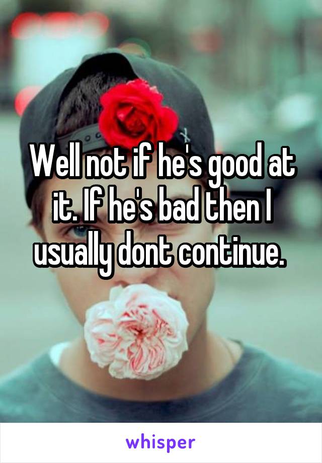 Well not if he's good at it. If he's bad then I usually dont continue. 
