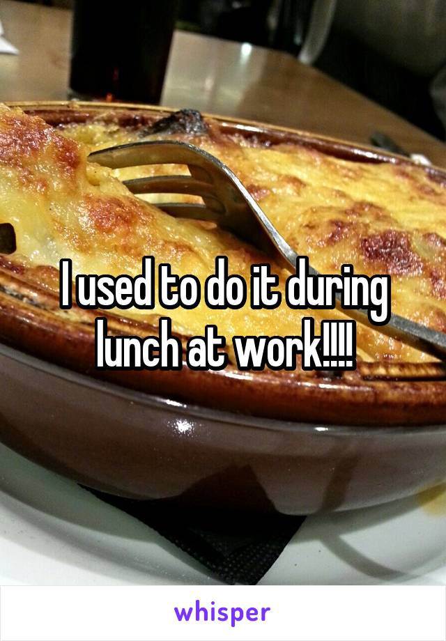 I used to do it during lunch at work!!!!