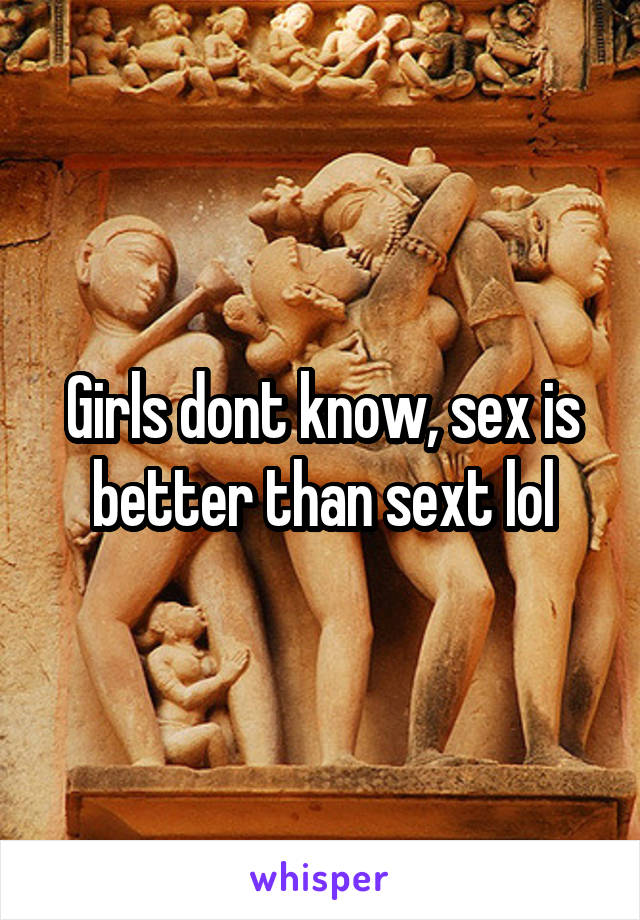 Girls dont know, sex is better than sext lol