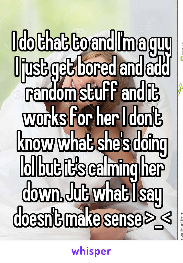 I do that to and I'm a guy I just get bored and add random stuff and it works for her I don't know what she's doing lol but it's calming her down. Jut what I say doesn't make sense >_<