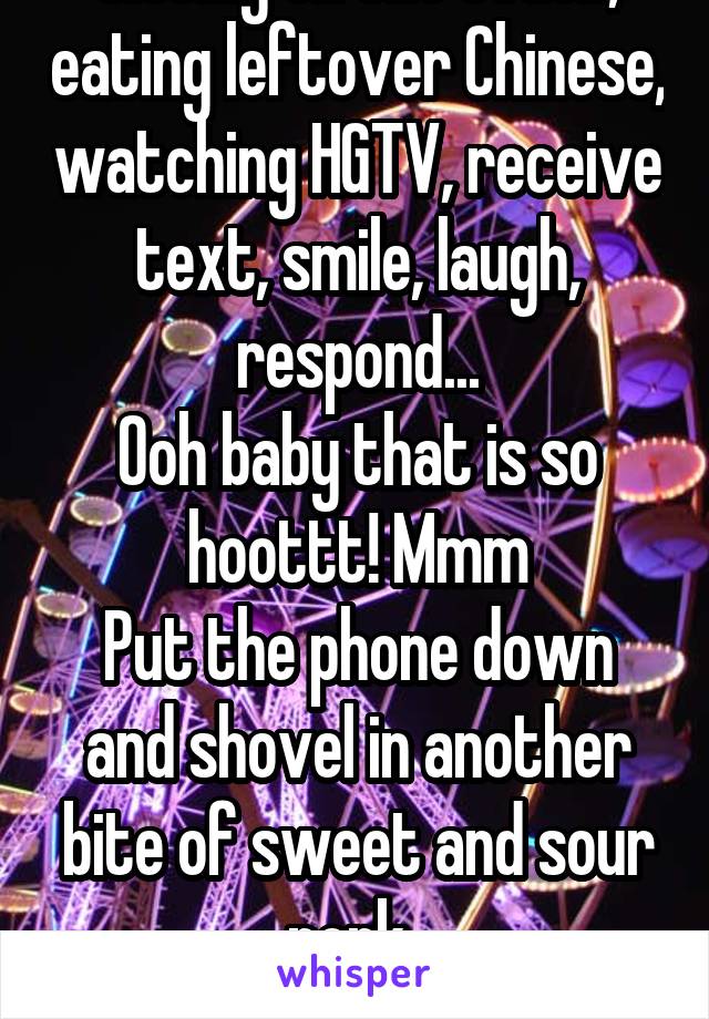 Sitting on the couch, eating leftover Chinese, watching HGTV, receive text, smile, laugh, respond...
Ooh baby that is so hoottt! Mmm
Put the phone down and shovel in another bite of sweet and sour pork..
Yup