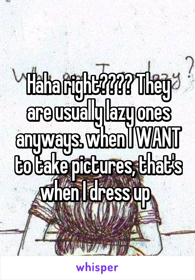 Haha right???? They are usually lazy ones anyways. when I WANT to take pictures, that's when I dress up  