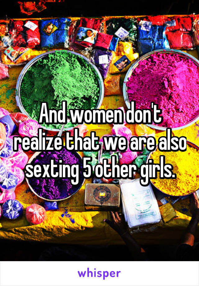 And women don't realize that we are also sexting 5 other girls.