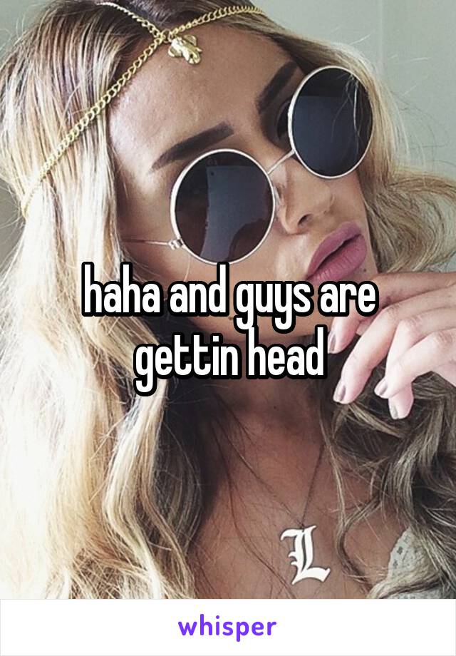 haha and guys are gettin head