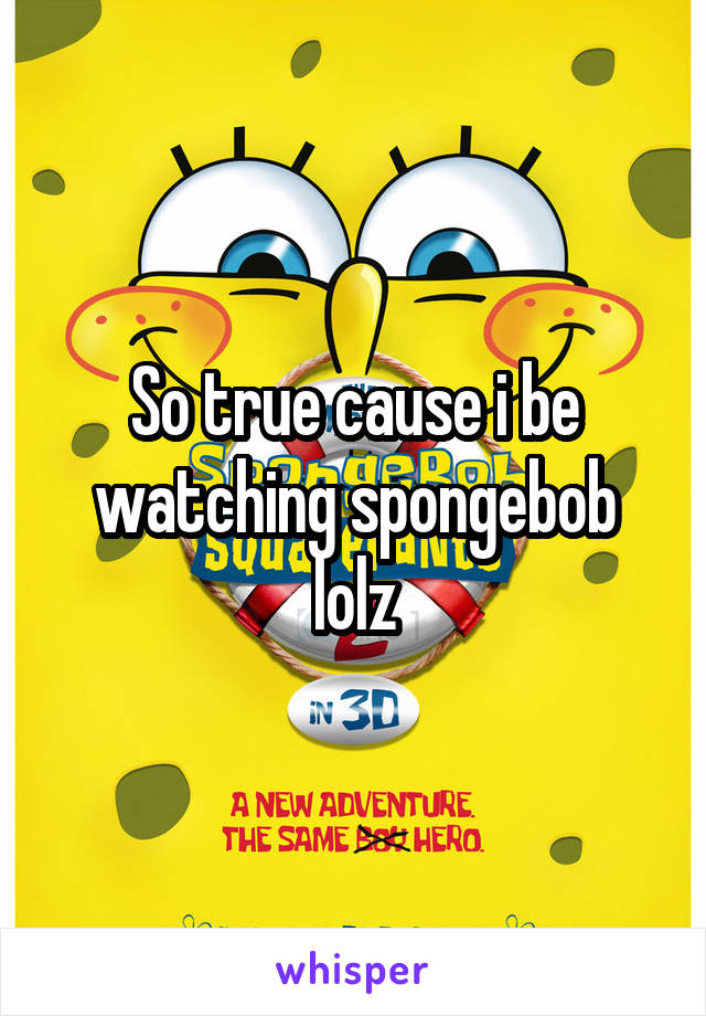 So true cause i be watching spongebob lolz