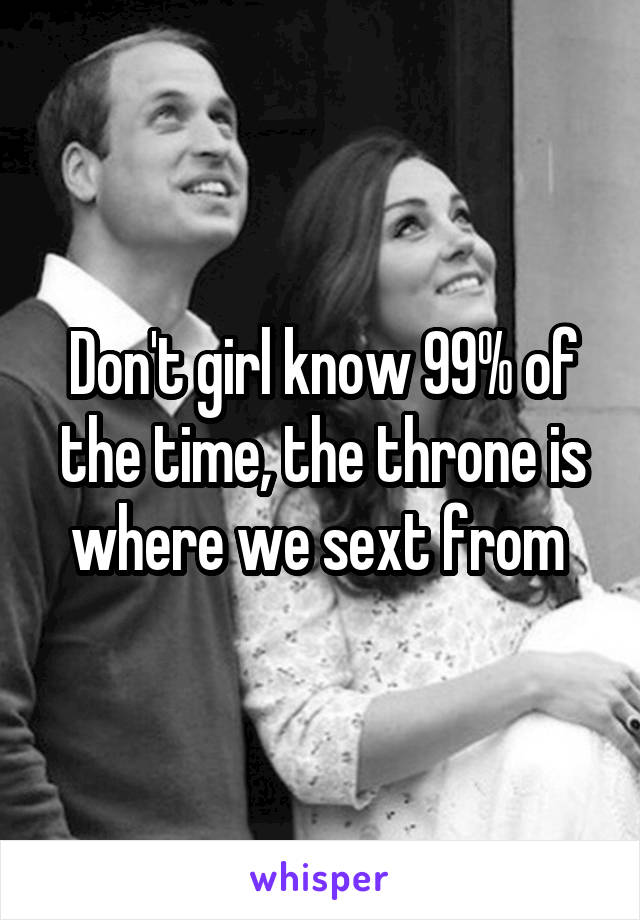 Don't girl know 99% of the time, the throne is where we sext from 