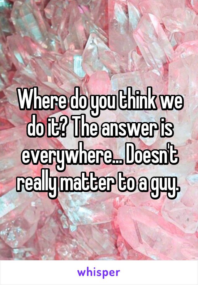 Where do you think we do it? The answer is everywhere... Doesn't really matter to a guy. 