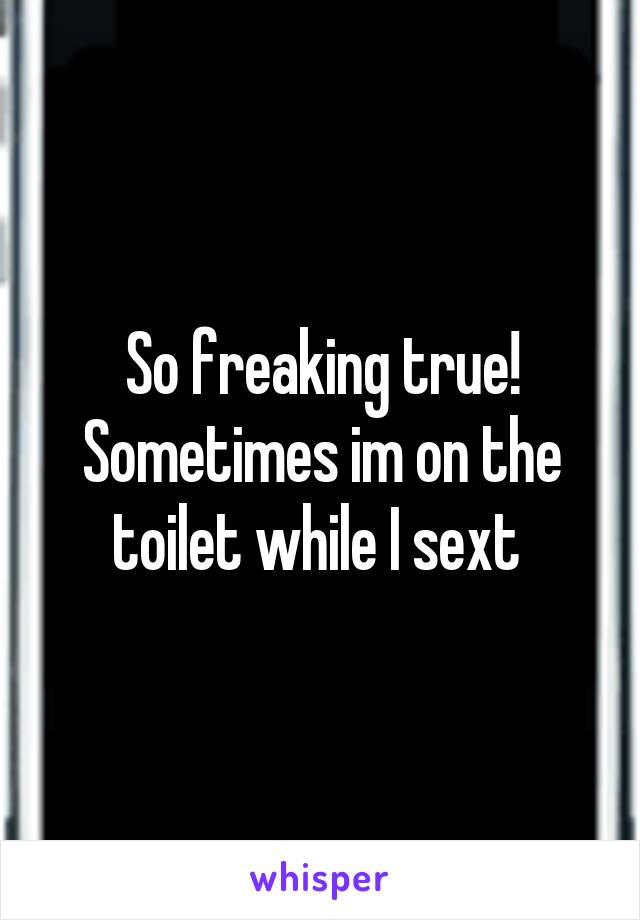 So freaking true! Sometimes im on the toilet while I sext 