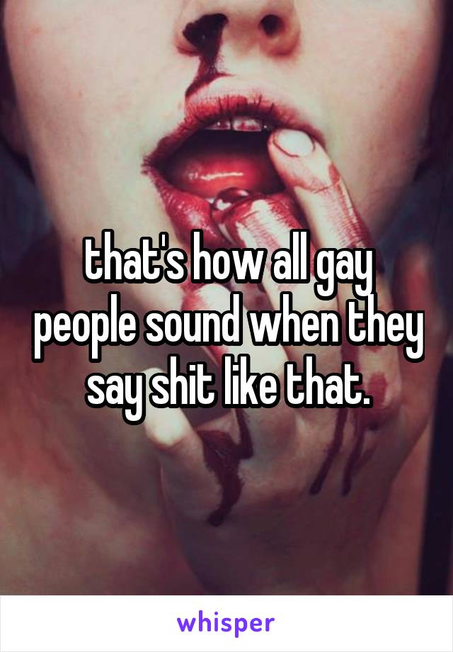 that's how all gay people sound when they say shit like that.