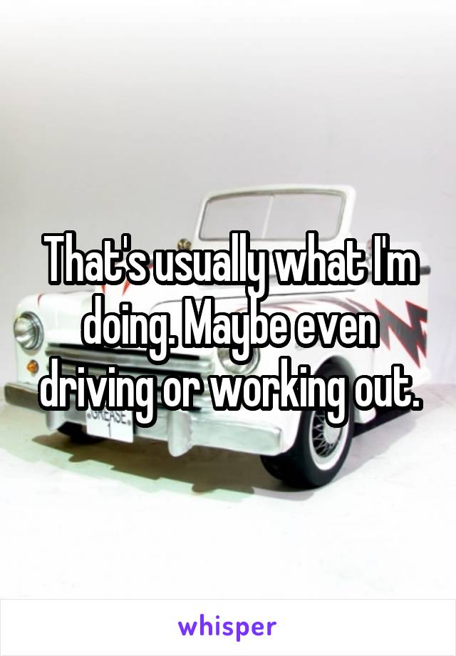 That's usually what I'm doing. Maybe even driving or working out.