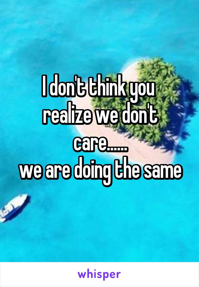 I don't think you 
realize we don't care......
we are doing the same 