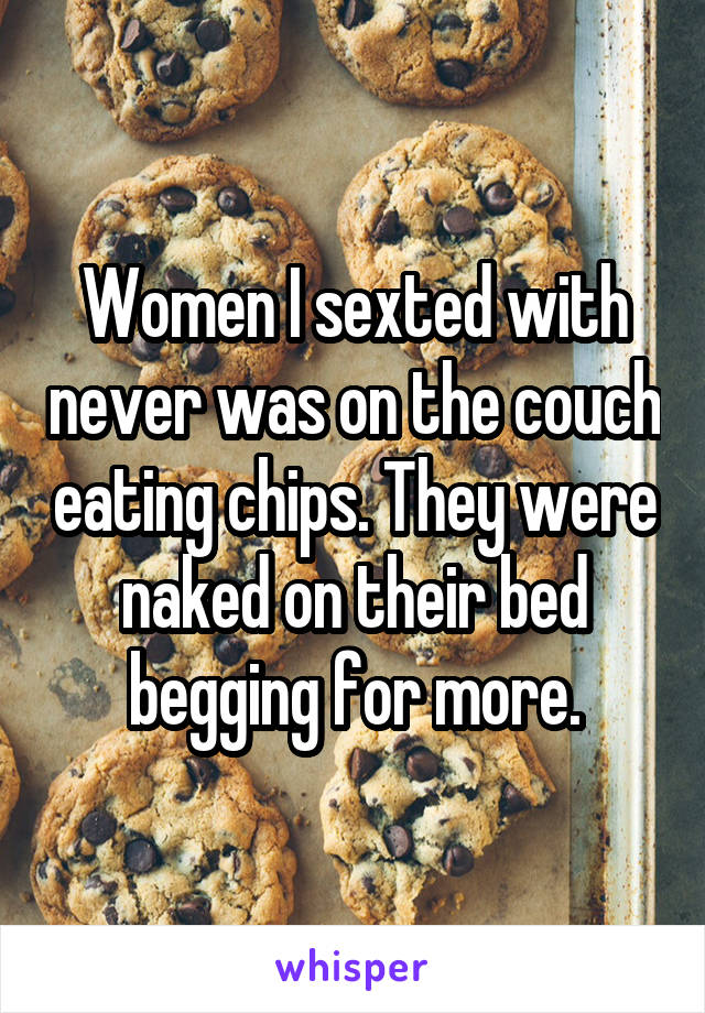 Women I sexted with never was on the couch eating chips. They were naked on their bed begging for more.