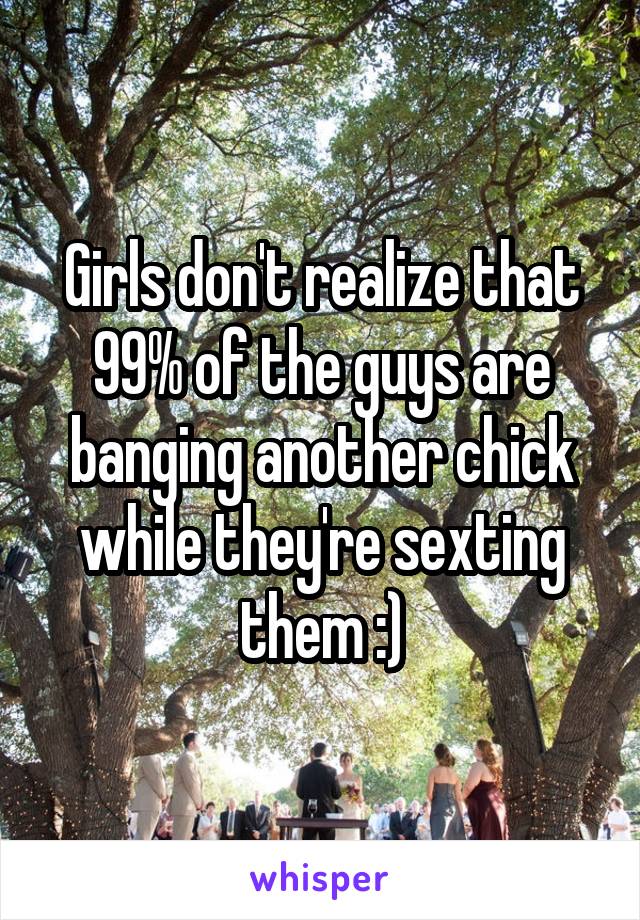 Girls don't realize that 99% of the guys are banging another chick while they're sexting them :)