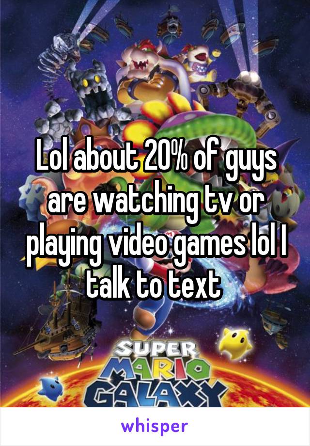 Lol about 20% of guys are watching tv or playing video games lol I talk to text 