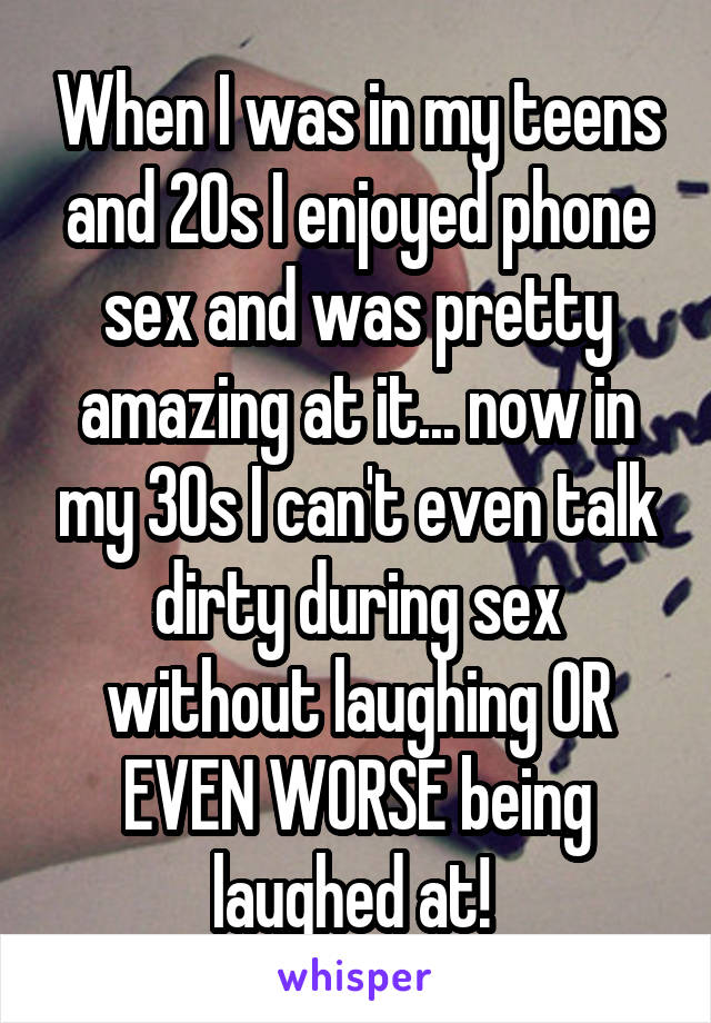 When I was in my teens and 20s I enjoyed phone sex and was pretty amazing at it... now in my 30s I can't even talk dirty during sex without laughing OR EVEN WORSE being laughed at! 