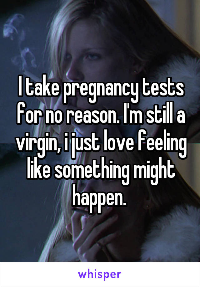 I take pregnancy tests for no reason. I'm still a virgin, i just love feeling like something might happen. 