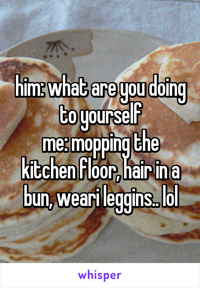 him: what are you doing to yourself
me: mopping the kitchen floor, hair in a bun, weari leggins.. lol