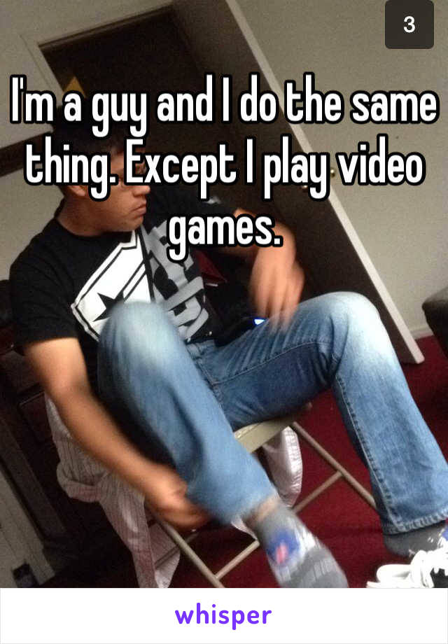 I'm a guy and I do the same thing. Except I play video games.