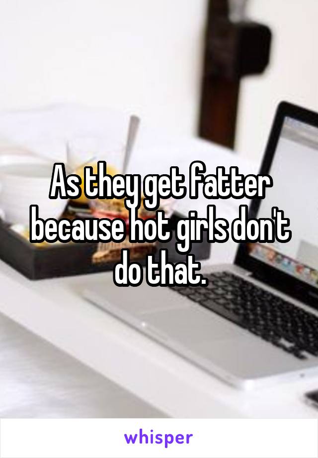 As they get fatter because hot girls don't do that.